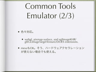Common Tools
   Emulator (2/3)
• 色々対応。

 • webgl, pixmap surface, and eglImageKHR/
   glEGLImageTargetTexture2DOES extensions.

• mesaもOK。そう、ハードウェアクセラレーション
 が使えない場合でも使える。
 