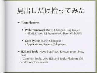 見出しだけ拾ってみた
• Tizen Platform

  • Web Framework (New, Changed, Bug ﬁxes) :
     - HTML5, Web UI Framework, Tizen Web APIs

  • Core System (New, Changed) :
     - Applications, System, Telephony

• IDE and Tools (New, Bug Fixes, Known Issues, How
  Tos) :
  - Common Tools, Web IDE and Tools, Platform IDE
  and Tools, Documents
 