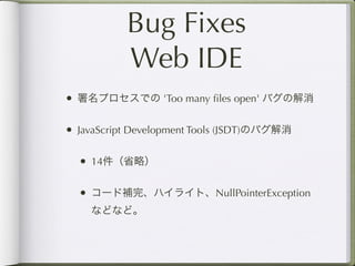 Bug Fixes
           Web IDE
• 署名プロセスでの 'Too many ﬁles open' バグの解消

• JavaScript Development Tools (JSDT)のバグ解消

  • 14件（省略）

  • コード補完、ハイライト、NullPointerException
    などなど。
 