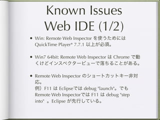 Known Issues
      Web IDE (1/2)
• Win: Remote Web Inspector を使うためには
  QuickTime Player* 7.7.1 以上が必須。

• Win7 64bit: Remote Web Inspector は Chrome で動
  くけどインスペクタービューで落ちることがある。

• Remote Web Inspector のショートカットキー非対
  応。
  例）F11 は Eclipseでは debug "launch"。でも
  Remote Web Inspectorでは F11 は debug "step
  into" 。Eclipse が先行している。
 