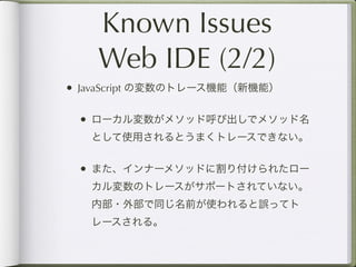 Known Issues
    Web IDE (2/2)
• JavaScript の変数のトレース機能（新機能）

 • ローカル変数がメソッド呼び出しでメソッド名
   として使用されるとうまくトレースできない。


 • また、インナーメソッドに割り付けられたロー
   カル変数のトレースがサポートされていない。
   内部・外部で同じ名前が使われると誤ってト
   レースされる。
 