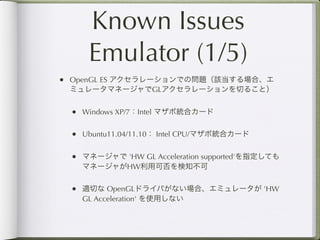Known Issues
    Emulator (1/5)
• OpenGL ES アクセラレーションでの問題（該当する場合、エ
 ミュレータマネージャでGLアクセラレーションを切ること）


 • Windows XP/7：Intel マザボ統合カード

 • Ubuntu11.04/11.10： Intel CPU/マザボ統合カード

 • マネージャで 'HW GL Acceleration supported'を指定しても
   マネージャがHW利用可否を検知不可


 • 適切な OpenGLドライバがない場合、エミュレータが 'HW
   GL Acceleration' を使用しない
 