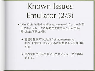 Known Issues
      Emulator (2/5)
• Win 32bit: "failed to allocate memory" メッセージが
  出てエミュレータの起動が失敗することがある。
  解決法は下記の2個。

  • 管理者権限で"bcdedit /set increaseuserva
    3072"を実行してシステムの仮想メモリを3GBに
    する

  • 他のプログラムを終了してエミュレータを再起
    動する。
 