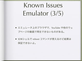 Known Issues
    Emulator (3/5)
• エミュレータ上のブラウザで、YouTube や他のウェ
 ブページの動画で再生できないものがある。


• SDBシェルで reboot コマンドが使えるけど結果は
 保証できないよ。
 