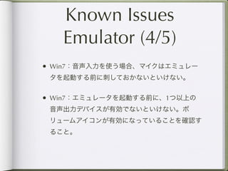 Known Issues
   Emulator (4/5)
• Win7：音声入力を使う場合、マイクはエミュレー
 タを起動する前に刺しておかないといけない。


• Win7：エミュレータを起動する前に、1つ以上の
 音声出力デバイスが有効でないといけない。ボ
 リュームアイコンが有効になっていることを確認す
 ること。
 