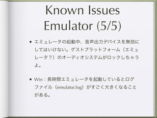 Known Issues
      Emulator (5/5)
• エミュレータの起動中、音声出力デバイスを無効に
 してはいけない。ゲストプラットフォーム（エミュ
 レータ？）のオーディオシステムがロックしちゃう
 よ。


• Win：長時間エミュレータを起動しているとログ
 ファイル（emulator.log）がすごく大きくなること
 がある。
 