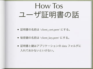 How Tos
ユーザ証明書の話
• 証明書の名前は 'client_cert.pem' にする。

• 秘密 の名前は 'client_key.pem' にする。

• 証明書と はアプリケーションの data フォルダに
 入れておかないといけない。
 