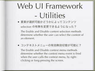 Web UI Framework
    - Utilities
• 要素が選択可能かどうかによってコンテンツ
 selection の有無を変更できるようになった？
 The Enable and Disable content selection methods
 determine whether the user can select the content of
 an element.

• コンテキストメニューの有効無効切替が可能に？
 The Enable and Disable context menu methods
 determine whether the context menu event is ﬁred
 when the user calls the context menu, by right-
 clicking or long-pressing the screen.
 