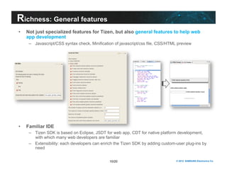 Richness: General features 
• Not just specialized features for Tizen, but also general features to help web 
app development 
– Javascript/CSS syntax check, Minification of javascript/css file, CSS/HTML preview 
10/20 © 2012 SAMSUNG Electronics Co. 
• Familiar IDE 
– Tizen SDK is based on Eclipse, JSDT for web app, CDT for native platform development, 
with which many web developers are familiar 
– Extensibility: each developers can enrich the Tizen SDK by adding custom-user plug-ins by 
need 
 