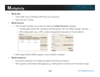 16/20 © 2012 SAMSUNG Electronics Co. 
Multiplicity 
• Multi-OS 
– Tizen SDK runs in Windows (XP/7) & Linux (Ubuntu) 
– Mac & 64 bit (‘12,2Q) 
• Multi-device 
– The emulator enables you to test one app for multiple devices (virtually) 
• Configurable virtual HW: resolution (WVGA phone, HD TV), RAM, storage, devices, … 
• HW configuration (e.g., GPU, codec) independent execution of Tizen platform 
– Multi-target (X86 & ARM) support: cross-compiler, emulator 
• Multi-instance 
– Concurrent execution of multiple emulator & real device instance 
– IDE supports multi-project debugging (e.g., testing device-to-device communication app) 
 