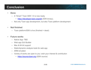 21/20 © 2012 SAMSUNG Electronics Co. 
Conclusion 
• Done 
– A “Smart” Tizen SDK 1.0 is now ready 
• https://developer.tizen.org/sdk (SDK binary), 
– Not only Tizen app development, but also Tizen platform development 
• Not finished 
– Tizen platform/SDK is live (finished = dead) 
• Future works 
– Native App: TBD 
– Web app GUI Builder 
– Mac & 64 bit support 
– Static/dynamic analysis tools for web app 
– ARM emulator 
– Variety of works are open to you: wish your interest & contribution 
• https://source.tizen.org (SDK source) 
 