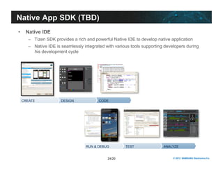 24/20 © 2012 SAMSUNG Electronics Co. 
Native App SDK (TBD) 
• Native IDE 
– Tizen SDK provides a rich and powerful Native IDE to develop native application 
– Native IDE is seamlessly integrated with various tools supporting developers during 
his development cycle 
CREATE DESIGN CODE 
RUN & DEBUG TEST ANALYZE 
