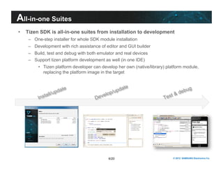 All-in-one Suites 
• Tizen SDK is all-in-one suites from installation to development 
– One-step installer for whole SDK module installation 
– Development with rich assistance of editor and GUI builder 
– Build, test and debug with both emulator and real devices 
– Support tizen platform development as well (in one IDE) 
• Tizen platform developer can develop her own (native/library) platform module, 
replacing the platform image in the target 
6/20 © 2012 SAMSUNG Electronics Co. 
 