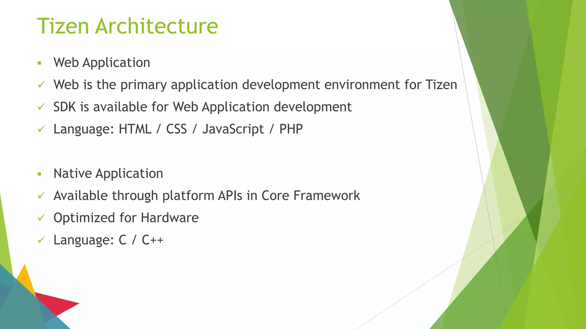 Tizen Architecture
 Web Application
 Web is the primary application development environment for Tizen
 SDK is available for Web Application development
 Language: HTML / CSS / JavaScript / PHP
 Native Application
 Available through platform APIs in Core Framework
 Optimized for Hardware
 Language: C / C++
 