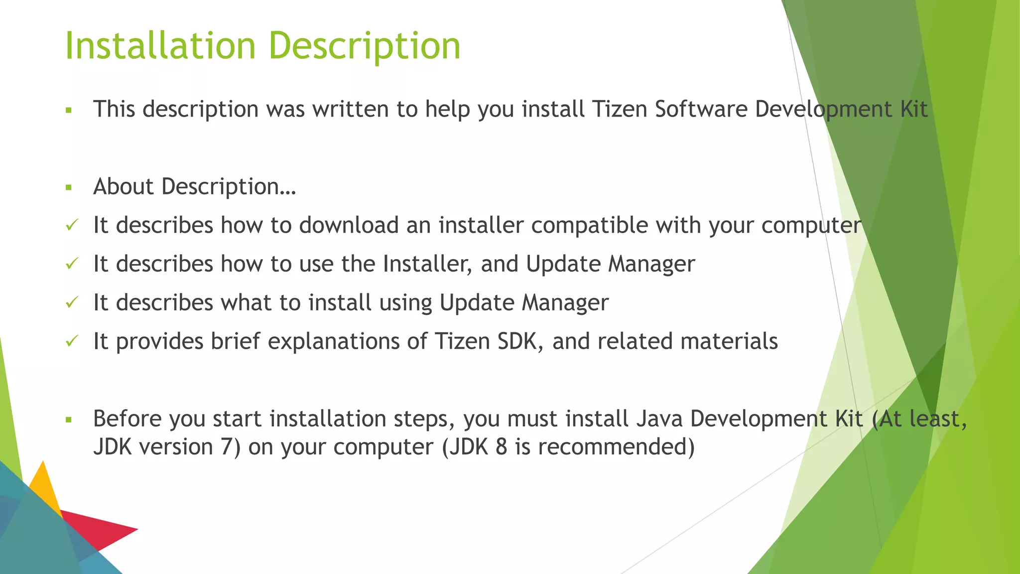Installation Description
 This description was written to help you install Tizen Software Development Kit
 About Description…
 It describes how to download an installer compatible with your computer
 It describes how to use the Installer, and Update Manager
 It describes what to install using Update Manager
 It provides brief explanations of Tizen SDK, and related materials
 Before you start installation steps, you must install Java Development Kit (At least,
JDK version 7) on your computer (JDK 8 is recommended)
 