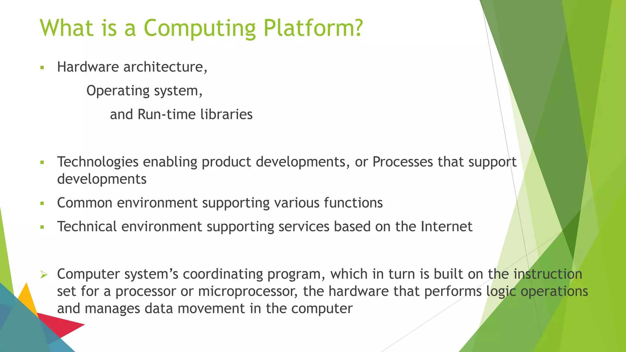 What is a Computing Platform?
 Hardware architecture,
Operating system,
and Run-time libraries
 Technologies enabling product developments, or Processes that support
developments
 Common environment supporting various functions
 Technical environment supporting services based on the Internet
 Computer system’s coordinating program, which in turn is built on the instruction
set for a processor or microprocessor, the hardware that performs logic operations
and manages data movement in the computer
 