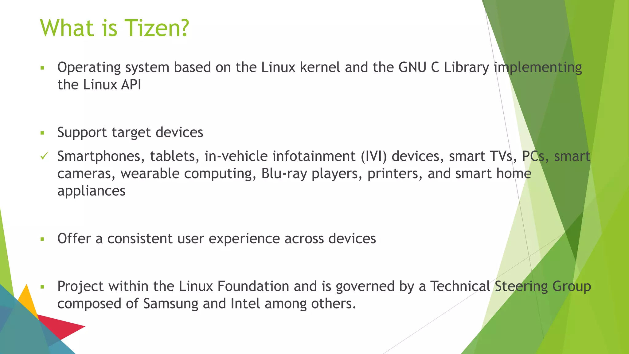 What is Tizen?
 Operating system based on the Linux kernel and the GNU C Library implementing
the Linux API
 Support target devices
 Smartphones, tablets, in-vehicle infotainment (IVI) devices, smart TVs, PCs, smart
cameras, wearable computing, Blu-ray players, printers, and smart home
appliances
 Offer a consistent user experience across devices
 Project within the Linux Foundation and is governed by a Technical Steering Group
composed of Samsung and Intel among others.
 