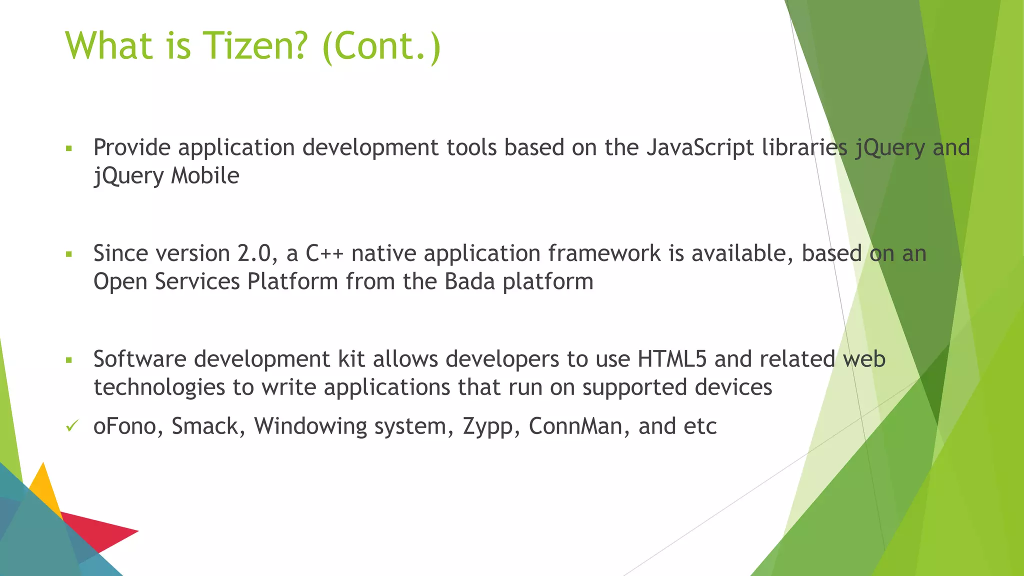 What is Tizen? (Cont.)
 Provide application development tools based on the JavaScript libraries jQuery and
jQuery Mobile
 Since version 2.0, a C++ native application framework is available, based on an
Open Services Platform from the Bada platform
 Software development kit allows developers to use HTML5 and related web
technologies to write applications that run on supported devices
 oFono, Smack, Windowing system, Zypp, ConnMan, and etc
 