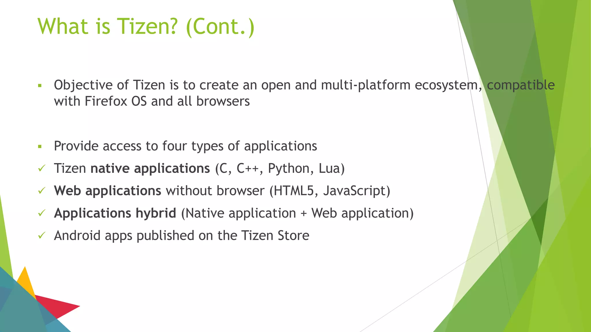 What is Tizen? (Cont.)
 Objective of Tizen is to create an open and multi-platform ecosystem, compatible
with Firefox OS and all browsers
 Provide access to four types of applications
 Tizen native applications (C, C++, Python, Lua)
 Web applications without browser (HTML5, JavaScript)
 Applications hybrid (Native application + Web application)
 Android apps published on the Tizen Store
 