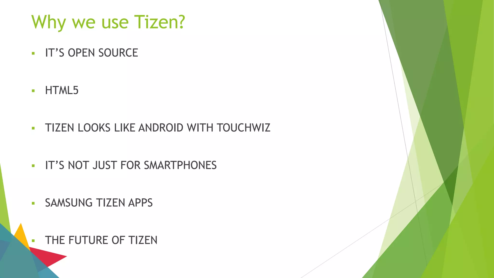 Why we use Tizen?
 IT’S OPEN SOURCE
 HTML5
 TIZEN LOOKS LIKE ANDROID WITH TOUCHWIZ
 IT’S NOT JUST FOR SMARTPHONES
 SAMSUNG TIZEN APPS
 THE FUTURE OF TIZEN
 