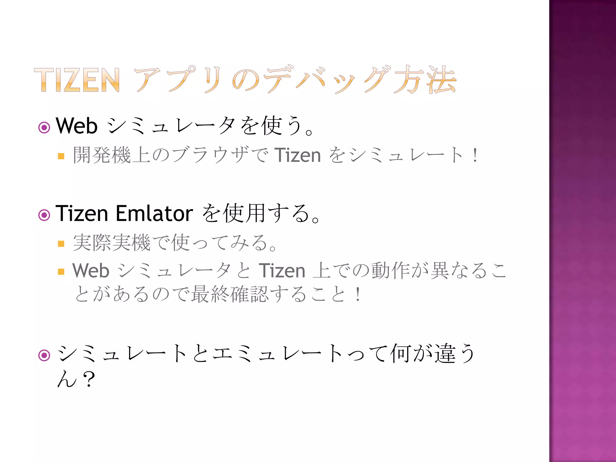  Web   シミュレータを使う。
    開発機上のブラウザで Tizen をシミュレート！


 Tizen   Emlator を使用する。
    実際実機で使ってみる。
    Web シミュレータと Tizen 上での動作が異なるこ
     とがあるので最終確認すること！


 シミュレートとエミュレートって何が違う
 ん？
 