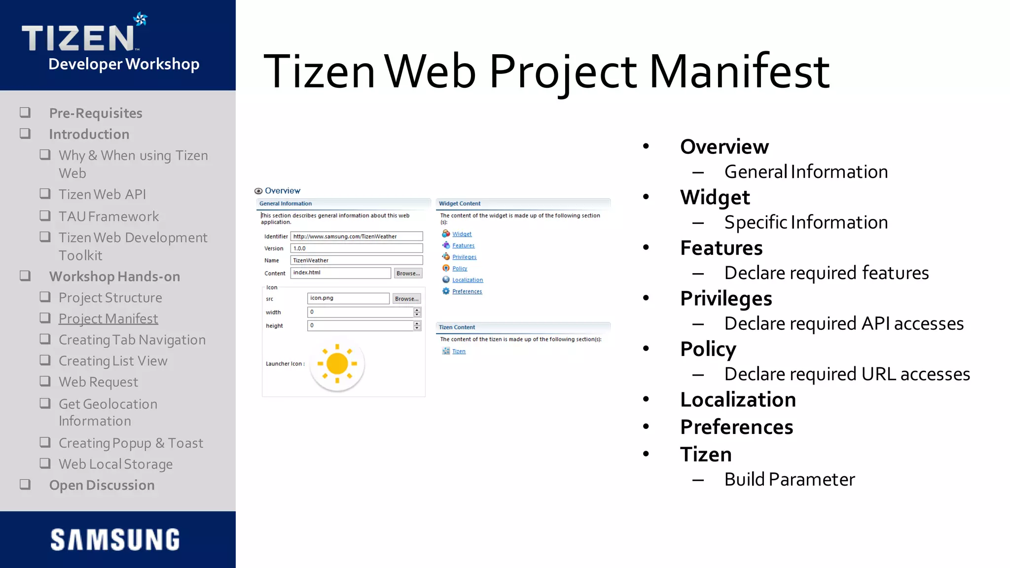 DeveloperWorkshop
TizenWeb Project Manifest
• Overview
– GeneralInformation
• Widget
– SpecificInformation
• Features
– Declare required features
• Privileges
– Declare required API accesses
• Policy
– Declare required URL accesses
• Localization
• Preferences
• Tizen
– BuildParameter
 Pre-Requisites
 Introduction
 Why & When using Tizen
Web
 TizenWeb API
 TAUFramework
 TizenWeb Development
Toolkit
 Workshop Hands-on
 Project Structure
 Project Manifest
 CreatingTab Navigation
 CreatingList View
 Web Request
 Get Geolocation
Information
 CreatingPopup & Toast
 Web LocalStorage
 Open Discussion
 