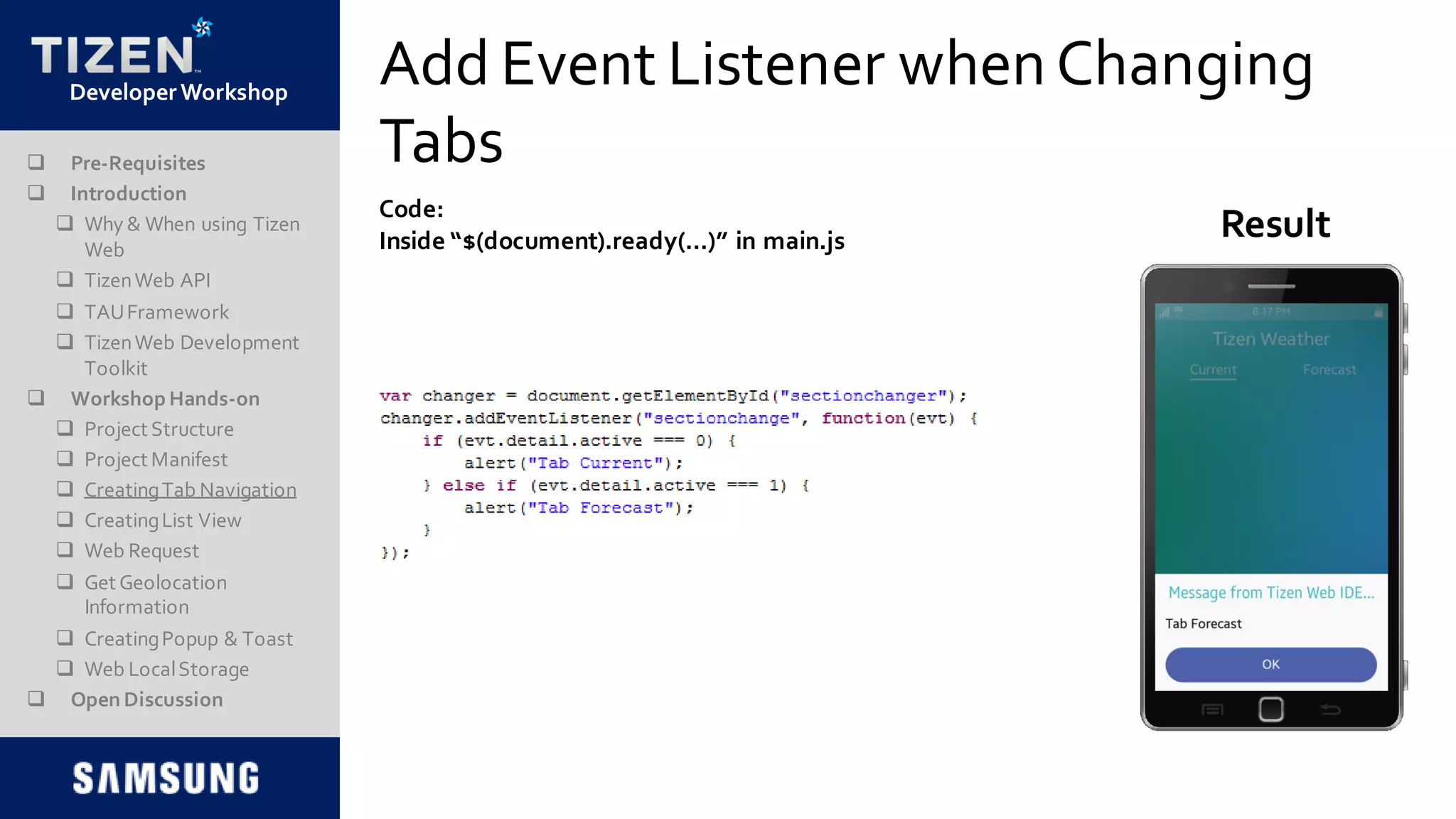 DeveloperWorkshop
Add Event Listener whenChanging
Tabs
Code:
Inside “$(document).ready(…)” in main.js Result
 Pre-Requisites
 Introduction
 Why & When using Tizen
Web
 TizenWeb API
 TAUFramework
 TizenWeb Development
Toolkit
 Workshop Hands-on
 Project Structure
 Project Manifest
 CreatingTab Navigation
 CreatingList View
 Web Request
 Get Geolocation
Information
 CreatingPopup & Toast
 Web LocalStorage
 Open Discussion
 