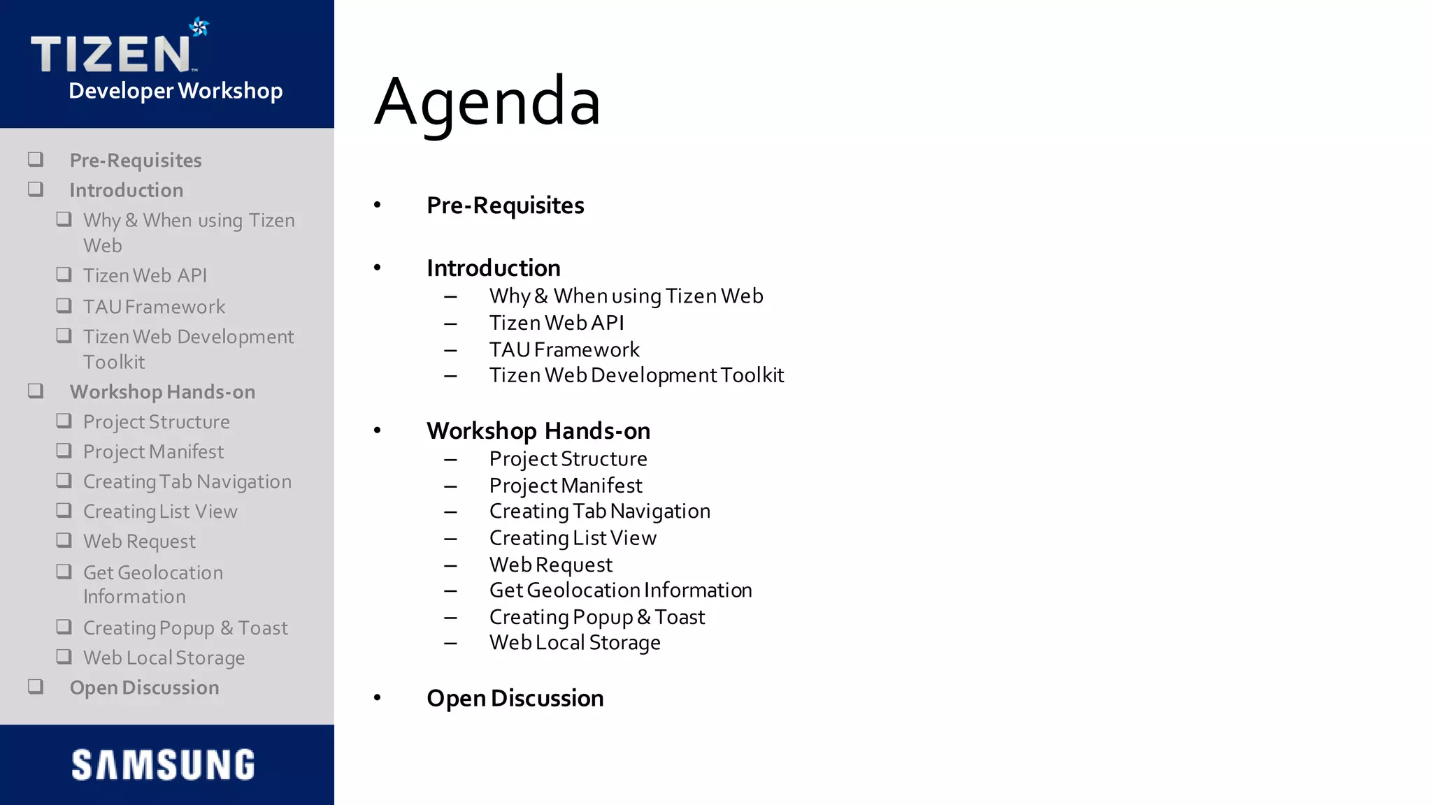 DeveloperWorkshop
Agenda
• Pre-Requisites
• Introduction
– Why& Whenusing TizenWeb
– TizenWebAPI
– TAUFramework
– TizenWebDevelopmentToolkit
• Workshop Hands-on
– ProjectStructure
– ProjectManifest
– CreatingTabNavigation
– CreatingListView
– WebRequest
– GetGeolocationInformation
– CreatingPopup&Toast
– WebLocal Storage
• OpenDiscussion
 Pre-Requisites
 Introduction
 Why & When using Tizen
Web
 TizenWeb API
 TAUFramework
 TizenWeb Development
Toolkit
 Workshop Hands-on
 Project Structure
 Project Manifest
 CreatingTab Navigation
 CreatingList View
 Web Request
 Get Geolocation
Information
 CreatingPopup & Toast
 Web LocalStorage
 Open Discussion
 