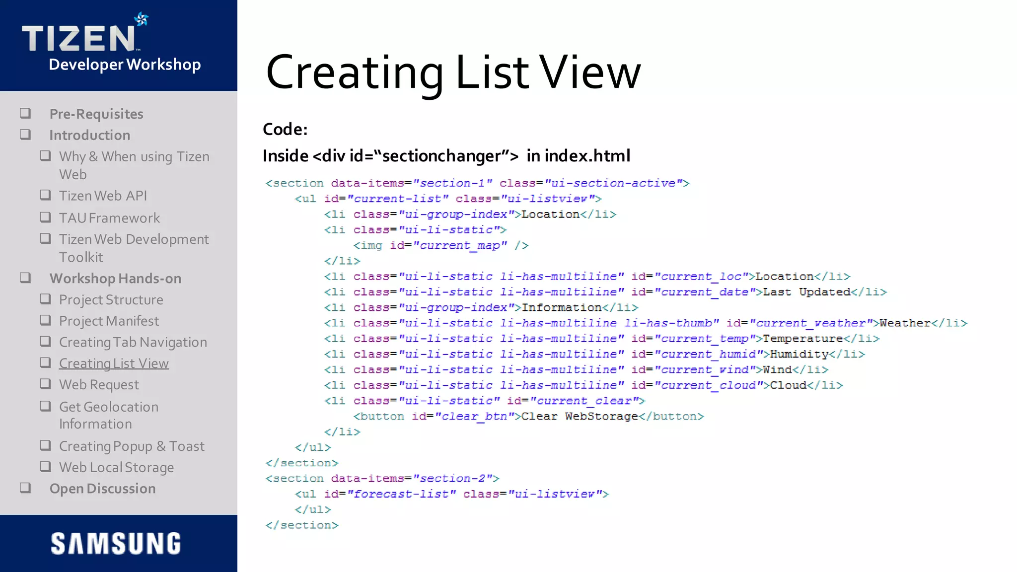 DeveloperWorkshop
Creating List View
 Pre-Requisites
 Introduction
 Why & When using Tizen
Web
 TizenWeb API
 TAUFramework
 TizenWeb Development
Toolkit
 Workshop Hands-on
 Project Structure
 Project Manifest
 CreatingTab Navigation
 CreatingList View
 Web Request
 Get Geolocation
Information
 CreatingPopup & Toast
 Web LocalStorage
 Open Discussion
Code:
Inside <div id=“sectionchanger”> in index.html
 