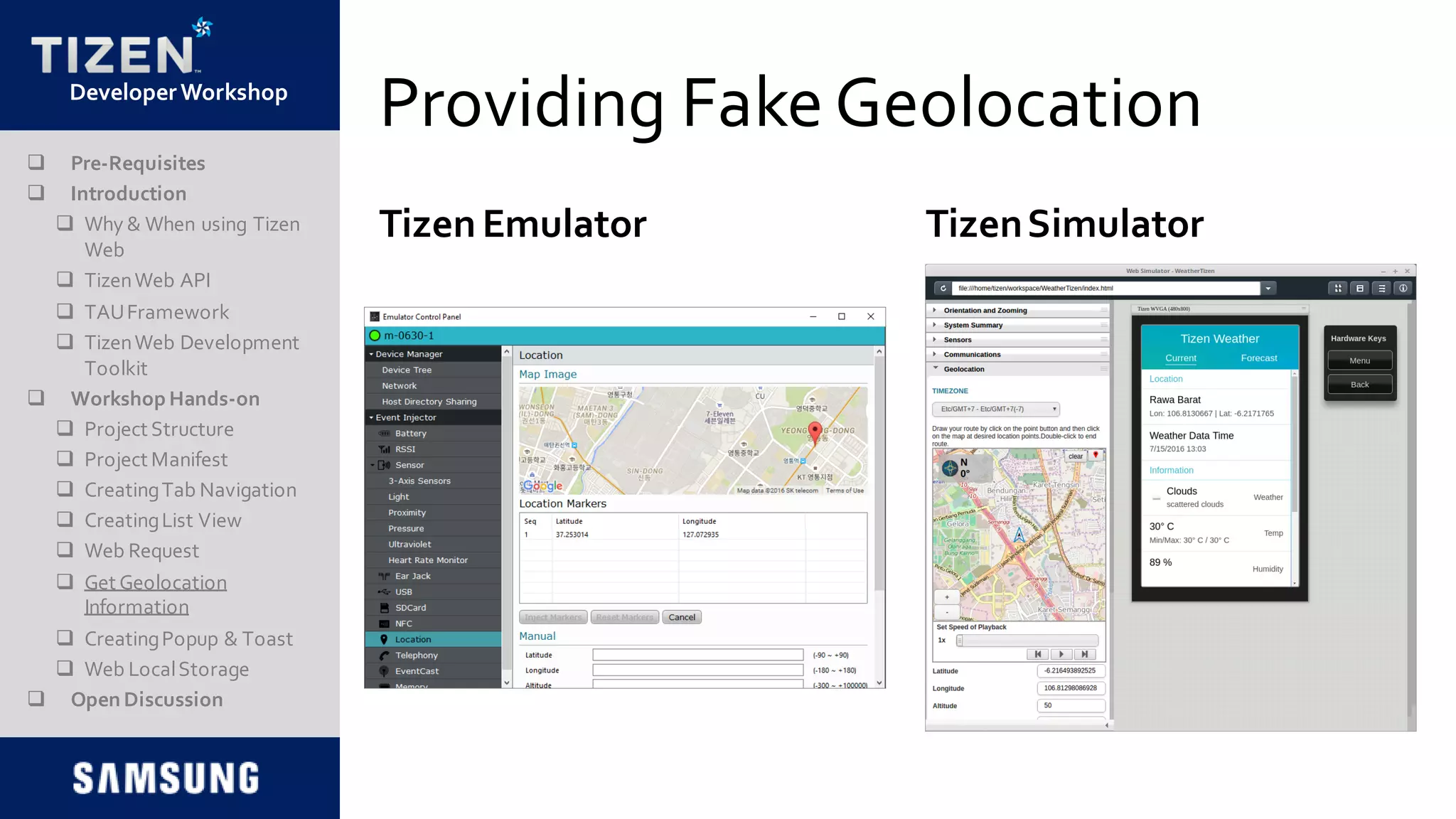 DeveloperWorkshop
Providing FakeGeolocation
TizenSimulator
 Pre-Requisites
 Introduction
 Why & When using Tizen
Web
 TizenWeb API
 TAUFramework
 TizenWeb Development
Toolkit
 Workshop Hands-on
 Project Structure
 Project Manifest
 CreatingTab Navigation
 CreatingList View
 Web Request
 Get Geolocation
Information
 CreatingPopup & Toast
 Web LocalStorage
 Open Discussion
Tizen Emulator
 