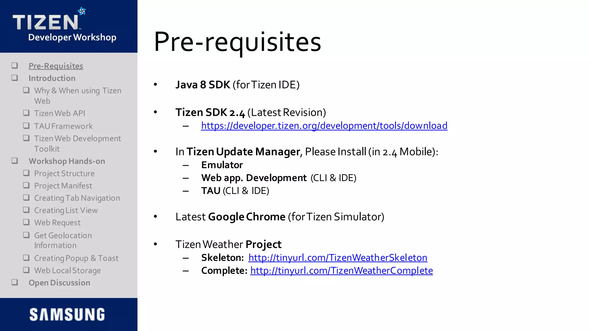 DeveloperWorkshop
Pre-requisites
• Java 8 SDK (forTizen IDE)
• Tizen SDK 2.4 (LatestRevision)
– https://developer.tizen.org/development/tools/download
• In TizenUpdate Manager, PleaseInstall(in 2.4 Mobile):
– Emulator
– Web app. Development (CLI & IDE)
– TAU (CLI & IDE)
• Latest GoogleChrome (forTizen Simulator)
• TizenWeather Project
– Skeleton: http://tinyurl.com/TizenWeatherSkeleton
– Complete: http://tinyurl.com/TizenWeatherComplete
 Pre-Requisites
 Introduction
 Why & When using Tizen
Web
 TizenWeb API
 TAUFramework
 TizenWeb Development
Toolkit
 Workshop Hands-on
 Project Structure
 Project Manifest
 CreatingTab Navigation
 CreatingList View
 Web Request
 Get Geolocation
Information
 CreatingPopup & Toast
 Web LocalStorage
 Open Discussion
 
