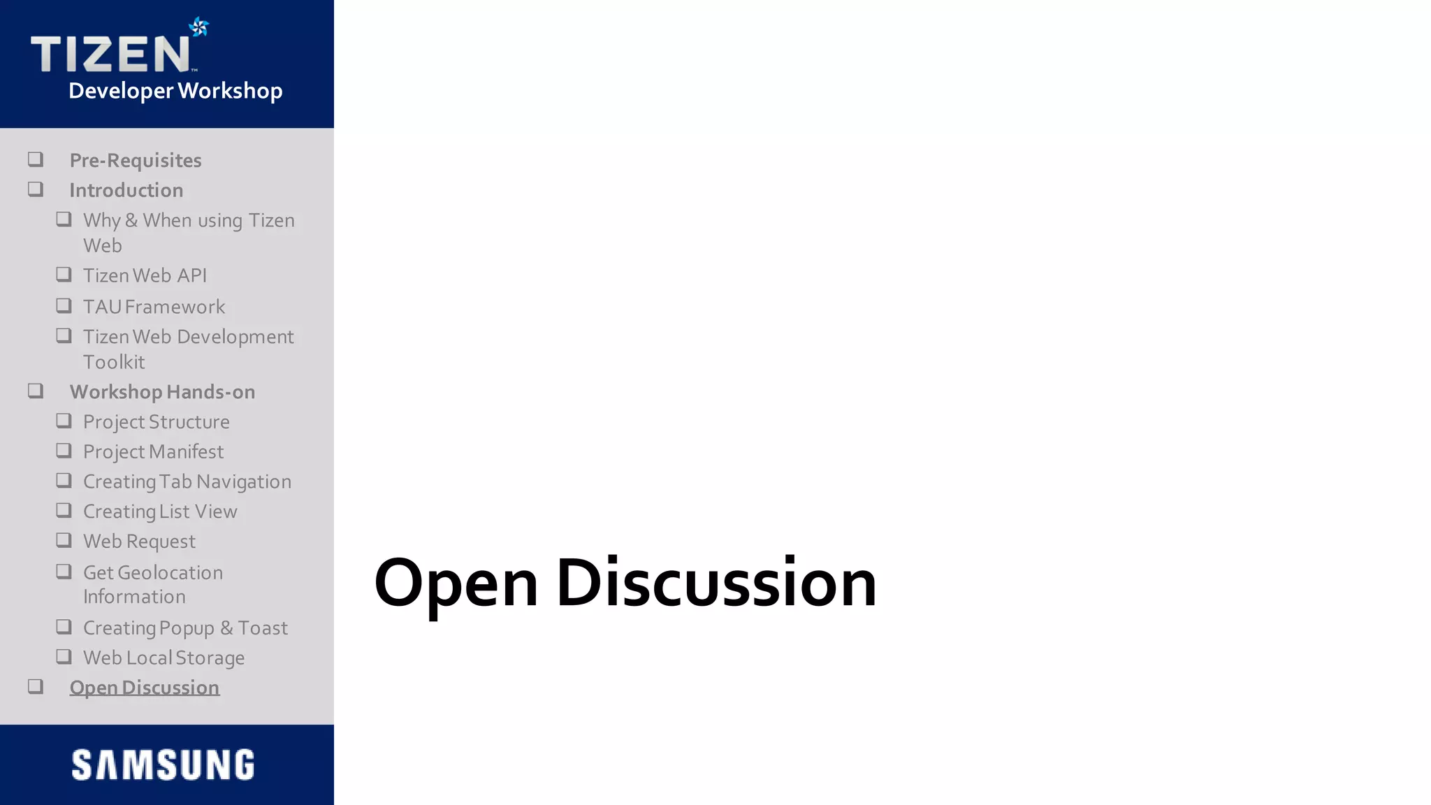DeveloperWorkshop
Open Discussion
 Pre-Requisites
 Introduction
 Why & When using Tizen
Web
 TizenWeb API
 TAUFramework
 TizenWeb Development
Toolkit
 Workshop Hands-on
 Project Structure
 Project Manifest
 CreatingTab Navigation
 CreatingList View
 Web Request
 Get Geolocation
Information
 CreatingPopup & Toast
 Web LocalStorage
 Open Discussion
 