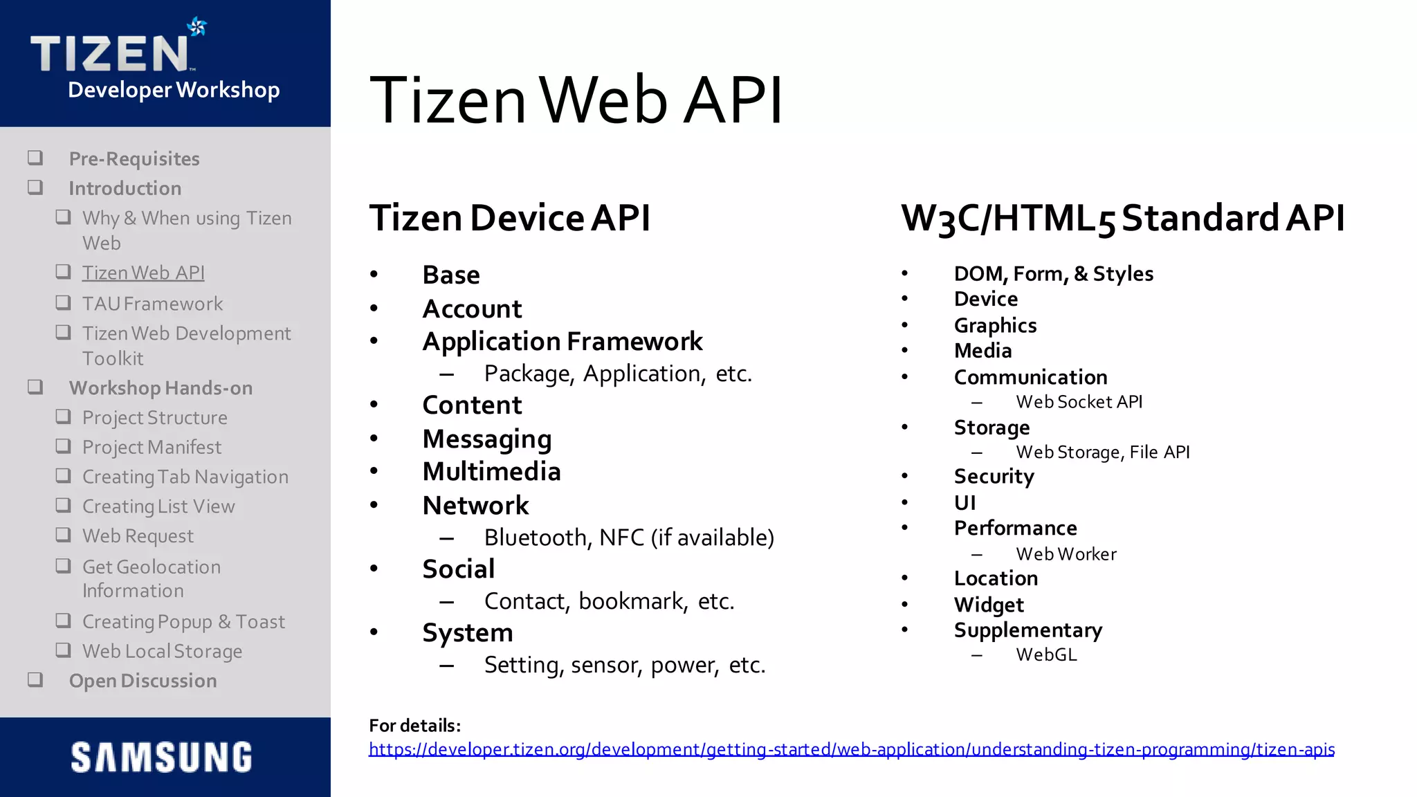 DeveloperWorkshop
TizenWeb API
• Base
• Account
• Application Framework
– Package, Application, etc.
• Content
• Messaging
• Multimedia
• Network
– Bluetooth, NFC (if available)
• Social
– Contact, bookmark, etc.
• System
– Setting, sensor, power, etc.
• DOM,Form,& Styles
• Device
• Graphics
• Media
• Communication
– Web Socket API
• Storage
– Web Storage, File API
• Security
• UI
• Performance
– Web Worker
• Location
• Widget
• Supplementary
– WebGL
Tizen DeviceAPI W3C/HTML5StandardAPI
 Pre-Requisites
 Introduction
 Why & When using Tizen
Web
 TizenWeb API
 TAUFramework
 TizenWeb Development
Toolkit
 Workshop Hands-on
 Project Structure
 Project Manifest
 CreatingTab Navigation
 CreatingList View
 Web Request
 Get Geolocation
Information
 CreatingPopup & Toast
 Web LocalStorage
 Open Discussion
For details:
https://developer.tizen.org/development/getting-started/web-application/understanding-tizen-programming/tizen-apis
 