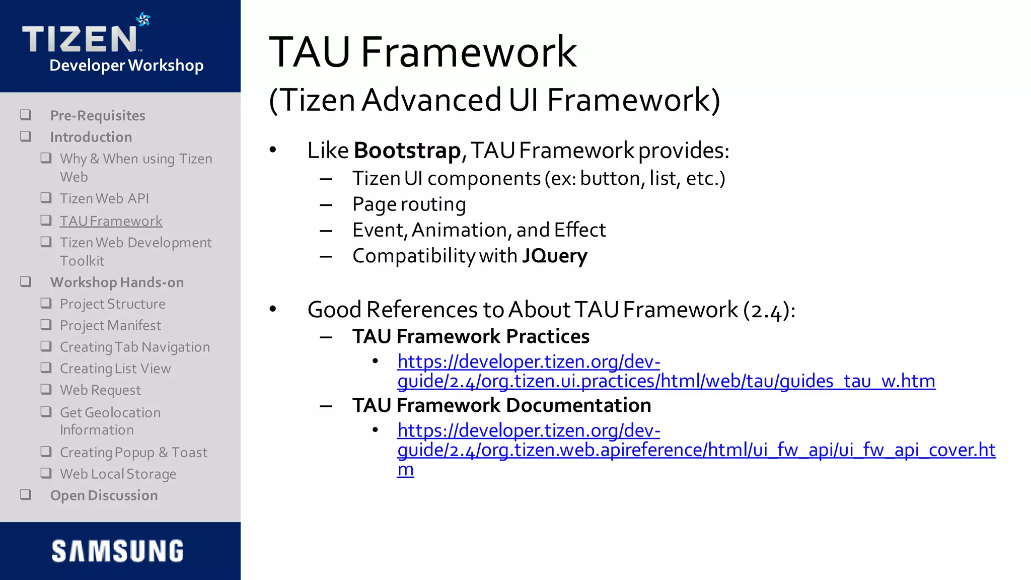DeveloperWorkshop TAU Framework
(TizenAdvancedUI Framework)
• Like Bootstrap,TAUFrameworkprovides:
– TizenUI components(ex:button,list, etc.)
– Page routing
– Event,Animation,and Effect
– Compatibilitywith JQuery
• Good References toAboutTAUFramework (2.4):
– TAU Framework Practices
• https://developer.tizen.org/dev-
guide/2.4/org.tizen.ui.practices/html/web/tau/guides_tau_w.htm
– TAU Framework Documentation
• https://developer.tizen.org/dev-
guide/2.4/org.tizen.web.apireference/html/ui_fw_api/ui_fw_api_cover.ht
m
 Pre-Requisites
 Introduction
 Why & When using Tizen
Web
 TizenWeb API
 TAUFramework
 TizenWeb Development
Toolkit
 Workshop Hands-on
 Project Structure
 Project Manifest
 CreatingTab Navigation
 CreatingList View
 Web Request
 Get Geolocation
Information
 CreatingPopup & Toast
 Web LocalStorage
 Open Discussion
 