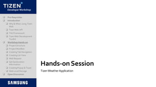 DeveloperWorkshop
Hands-onSession
TizenWeatherApplication
 Pre-Requisites
 Introduction
 Why & When using Tizen
Web
 TizenWeb API
 TAUFramework
 TizenWeb Development
Toolkit
 Workshop Hands-on
 Project Structure
 Project Manifest
 CreatingTab Navigation
 CreatingList View
 Web Request
 Get Geolocation
Information
 CreatingPopup & Toast
 Web LocalStorage
 Open Discussion
 