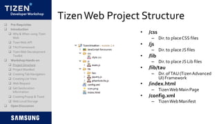 DeveloperWorkshop
TizenWeb Project Structure
• /css
– Dir.to placeCSS files
• /js
– Dir.to place JSfiles
• /lib
– Dir.to place JSLib files
• /lib/tau
– Dir.ofTAU (TizenAdvanced
UI)Framework
• /index.html
– TizenWeb Main Page
• /config.xml
– TizenWeb Manifest
 Pre-Requisites
 Introduction
 Why & When using Tizen
Web
 TizenWeb API
 TAUFramework
 TizenWeb Development
Toolkit
 Workshop Hands-on
 Project Structure
 Project Manifest
 CreatingTab Navigation
 CreatingList View
 Web Request
 Get Geolocation
Information
 CreatingPopup & Toast
 Web LocalStorage
 Open Discussion
 