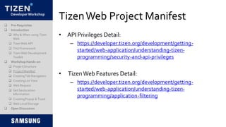 DeveloperWorkshop
TizenWeb Project Manifest
• API Privileges Detail:
– https://developer.tizen.org/development/getting-
started/web-application/understanding-tizen-
programming/security-and-api-privileges
• TizenWeb Features Detail:
– https://developer.tizen.org/development/getting-
started/web-application/understanding-tizen-
programming/application-filtering
 Pre-Requisites
 Introduction
 Why & When using Tizen
Web
 TizenWeb API
 TAUFramework
 TizenWeb Development
Toolkit
 Workshop Hands-on
 Project Structure
 Project Manifest
 CreatingTab Navigation
 CreatingList View
 Web Request
 Get Geolocation
Information
 CreatingPopup & Toast
 Web LocalStorage
 Open Discussion
 