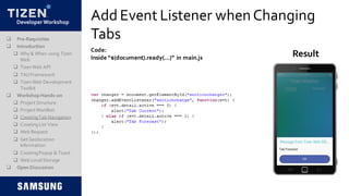 DeveloperWorkshop
Add Event Listener whenChanging
Tabs
Code:
Inside “$(document).ready(…)” in main.js Result
 Pre-Requisites
 Introduction
 Why & When using Tizen
Web
 TizenWeb API
 TAUFramework
 TizenWeb Development
Toolkit
 Workshop Hands-on
 Project Structure
 Project Manifest
 CreatingTab Navigation
 CreatingList View
 Web Request
 Get Geolocation
Information
 CreatingPopup & Toast
 Web LocalStorage
 Open Discussion
 