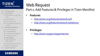 DeveloperWorkshop Web Request
Part 1: Add Features & Privileges in Tizen Manifest Pre-Requisites
 Introduction
 Why & When using Tizen
Web
 TizenWeb API
 TAUFramework
 TizenWeb Development
Toolkit
 Workshop Hands-on
 Project Structure
 Project Manifest
 CreatingTab Navigation
 CreatingList View
 Web Request
 Get Geolocation
Information
 CreatingPopup & Toast
 Web LocalStorage
 Open Discussion
• Features
– http://tizen.org/feature/network.wifi
– http://tizen.org/feature/network.telephony
• Privileges
– http://tizen.org/privilege/internet
 