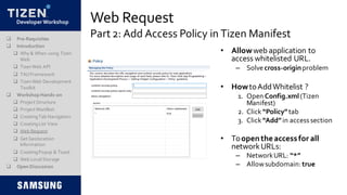 DeveloperWorkshop Web Request
Part 2: Add Access Policy in Tizen Manifest
• Allowweb application to
access whitelisted URL.
– Solvecross-originproblem
• HowtoAddWhitelist ?
1. Open Config.xml(Tizen
Manifest)
2. Click “Policy”tab
3. Click “Add”in accesssection
• Toopentheaccessfor all
networkURLs:
– NetworkURL: “*”
– Allowsubdomain:true
 Pre-Requisites
 Introduction
 Why & When using Tizen
Web
 TizenWeb API
 TAUFramework
 TizenWeb Development
Toolkit
 Workshop Hands-on
 Project Structure
 Project Manifest
 CreatingTab Navigation
 CreatingList View
 Web Request
 Get Geolocation
Information
 CreatingPopup & Toast
 Web LocalStorage
 Open Discussion
 