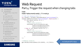 DeveloperWorkshop Web Request
Part 4:Trigger the request when changing tabs Pre-Requisites
 Introduction
 Why & When using Tizen
Web
 TizenWeb API
 TAUFramework
 TizenWeb Development
Toolkit
 Workshop Hands-on
 Project Structure
 Project Manifest
 CreatingTab Navigation
 CreatingList View
 Web Request
 Get Geolocation
Information
 CreatingPopup & Toast
 Web LocalStorage
 Open Discussion
Code:
Inside “$(document).ready(…)” in main.js
As DefaultGPSValue
 