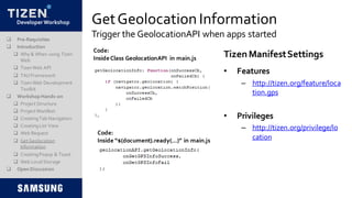 DeveloperWorkshop GetGeolocationInformation
Trigger the GeolocationAPI when apps started
Code:
Inside “$(document).ready(…)” in main.js
TizenManifestSettings
 Pre-Requisites
 Introduction
 Why & When using Tizen
Web
 TizenWeb API
 TAUFramework
 TizenWeb Development
Toolkit
 Workshop Hands-on
 Project Structure
 Project Manifest
 CreatingTab Navigation
 CreatingList View
 Web Request
 Get Geolocation
Information
 CreatingPopup & Toast
 Web LocalStorage
 Open Discussion
• Features
– http://tizen.org/feature/loca
tion.gps
• Privileges
– http://tizen.org/privilege/lo
cation
Code:
InsideClass GeolocationAPI in main.js
 