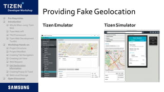 DeveloperWorkshop
Providing FakeGeolocation
TizenSimulator
 Pre-Requisites
 Introduction
 Why & When using Tizen
Web
 TizenWeb API
 TAUFramework
 TizenWeb Development
Toolkit
 Workshop Hands-on
 Project Structure
 Project Manifest
 CreatingTab Navigation
 CreatingList View
 Web Request
 Get Geolocation
Information
 CreatingPopup & Toast
 Web LocalStorage
 Open Discussion
Tizen Emulator
 