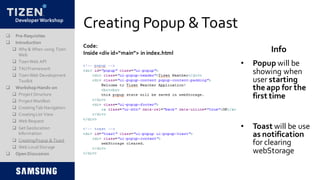 DeveloperWorkshop
Creating Popup &Toast
• Popup will be
showing when
user starting
the app for the
first time
• Toast will be use
as notification
for clearing
webStorage
Code:
Inside <div id=“main”> in index.html Info
 Pre-Requisites
 Introduction
 Why & When using Tizen
Web
 TizenWeb API
 TAUFramework
 TizenWeb Development
Toolkit
 Workshop Hands-on
 Project Structure
 Project Manifest
 CreatingTab Navigation
 CreatingList View
 Web Request
 Get Geolocation
Information
 CreatingPopup & Toast
 Web LocalStorage
 Open Discussion
 
