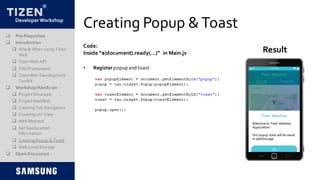 DeveloperWorkshop
Creating Popup &Toast
Code:
Inside “$(document).ready(…)” in Main.js Result
 Pre-Requisites
 Introduction
 Why & When using Tizen
Web
 TizenWeb API
 TAUFramework
 TizenWeb Development
Toolkit
 Workshop Hands-on
 Project Structure
 Project Manifest
 CreatingTab Navigation
 CreatingList View
 Web Request
 Get Geolocation
Information
 CreatingPopup & Toast
 Web LocalStorage
 Open Discussion
• Register popup andtoast
 