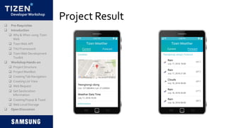 DeveloperWorkshop
Project Result
 Pre-Requisites
 Introduction
 Why & When using Tizen
Web
 TizenWeb API
 TAUFramework
 TizenWeb Development
Toolkit
 Workshop Hands-on
 Project Structure
 Project Manifest
 CreatingTab Navigation
 CreatingList View
 Web Request
 Get Geolocation
Information
 CreatingPopup & Toast
 Web LocalStorage
 Open Discussion
 