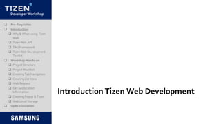 DeveloperWorkshop
Introduction Tizen Web Development
 Pre-Requisites
 Introduction
 Why & When using Tizen
Web
 TizenWeb API
 TAUFramework
 TizenWeb Development
Toolkit
 Workshop Hands-on
 Project Structure
 Project Manifest
 CreatingTab Navigation
 CreatingList View
 Web Request
 Get Geolocation
Information
 CreatingPopup & Toast
 Web LocalStorage
 Open Discussion
 