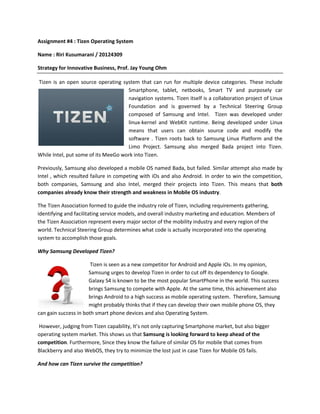 Assignment #4 : Tizen Operating System
Name : Riri Kusumarani / 20124309
Strategy for Innovative Business, Prof. Jay Young Ohm
Tizen is an open source operating system that can run for multiple device categories. These include
Smartphone, tablet, netbooks, Smart TV and purposely car
navigation systems. Tizen itself is a collaboration project of Linux
Foundation and is governed by a Technical Steering Group
composed of Samsung and Intel. Tizen was developed under
linux-kernel and WebKit runtime. Being developed under Linux
means that users can obtain source code and modify the
software . Tizen roots back to Samsung Linux Platform and the
Limo Project. Samsung also merged Bada project into Tizen.
While Intel, put some of its MeeGo work into Tizen.
Previously, Samsung also developed a mobile OS named Bada, but failed. Similar attempt also made by
Intel , which resulted failure in competing with iOs and also Android. In order to win the competition,
both companies, Samsung and also Intel, merged their projects into Tizen. This means that both
companies already know their strength and weakness in Mobile OS industry.
The Tizen Association formed to guide the industry role of Tizen, including requirements gathering,
identifying and facilitating service models, and overall industry marketing and education. Members of
the Tizen Association represent every major sector of the mobility industry and every region of the
world. Technical Steering Group determines what code is actually incorporated into the operating
system to accomplish those goals.
Why Samsung Developed Tizen?
Tizen is seen as a new competitor for Android and Apple iOs. In my opinion,
Samsung urges to develop Tizen in order to cut off its dependency to Google.
Galaxy S4 is known to be the most popular SmartPhone in the world. This success
brings Samsung to compete with Apple. At the same time, this achievement also
brings Android to a high success as mobile operating system. Therefore, Samsung
might probably thinks that if they can develop their own mobile phone OS, they
can gain success in both smart phone devices and also Operating System.
However, judging from Tizen capability, It’s not only capturing Smartphone market, but also bigger
operating system market. This shows us that Samsung is looking forward to keep ahead of the
competition. Furthermore, Since they know the failure of similar OS for mobile that comes from
Blackberry and also WebOS, they try to minimize the lost just in case Tizen for Mobile OS fails.
And how can Tizen survive the competition?

 