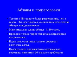 Абзацы и подзаголовки
• Тексты в Интернете более разреженные, чем в
газете. Это достигается увеличением количества
абзацев и подзаголовков.
• Максимальная длина абзаца - 8-10 строк.
• Приблизительно через три абзаца вставляется
подзаголовок.
• Идеально, если подзаголовок содержит
ключевые слова.
• Подзаголовки должны быть максимально
короткие: максимум 60 знаков с пробелами.
 
