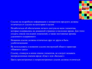 • Ссылки на подробную информацию о конкретном продукте должны
отличаться от ссылок на категорию в целом
• Позаботиться об обеспечении легкого доступа ко всем элементам,
которые содержались на домашней странице в последнее время. Для этого
создать список последних изменений, а также постоянные архивы
удаленного содержимого
• Названия ссылок должны отличаться друг от друга и быть
удобочитаемыми
• Не использовать в названии ссылок инструкций общего характера
«Нажмите здесь»
• Ссылку, стоящую в конце списка элементов, не следует называть
неопределенным именем вроде «Еще:» или «Больше:»
• Цвета просмотренных и непросмотренных ссылок должны отличаться
 